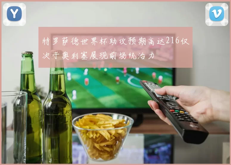 特罗萨德世界杯助攻预期高达216仅次于奥利塞展现前场统治力
