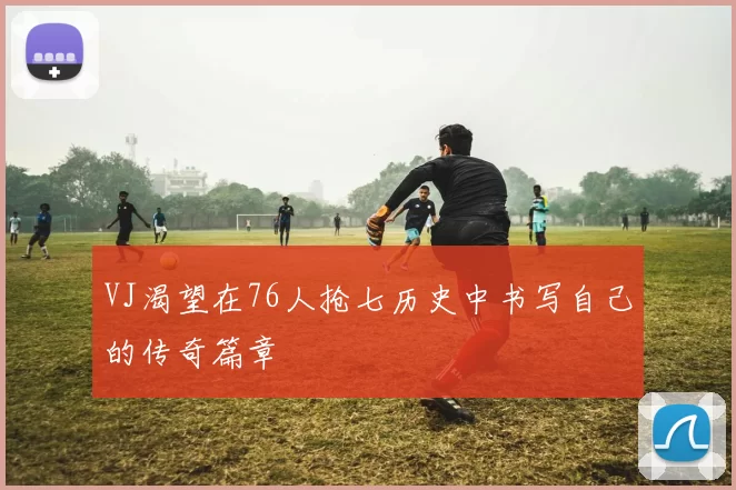 VJ渴望在76人抢七历史中书写自己的传奇篇章