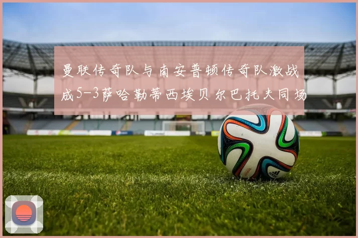曼联传奇队与南安普顿传奇队激战成5-3萨哈勒蒂西埃贝尔巴托夫同场竞技