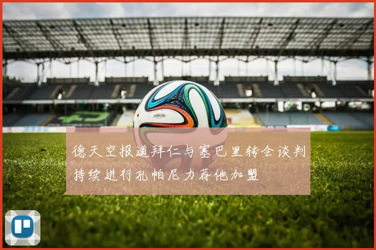 德天空报道拜仁与塞巴里转会谈判持续进行孔帕尼力荐他加盟