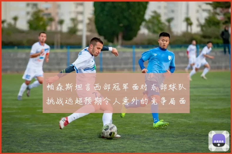 帕森斯坦言西部冠军面对东部球队挑战远超预期令人意外的竞争局面