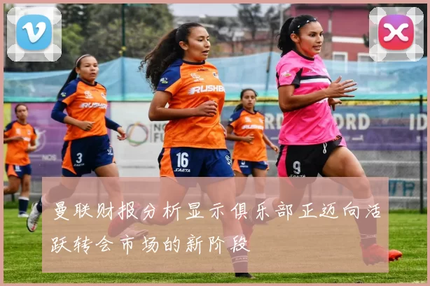 曼联财报分析显示俱乐部正迈向活跃转会市场的新阶段