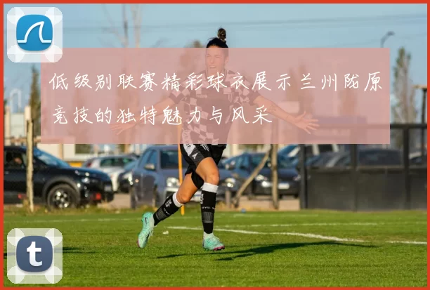 低级别联赛精彩球衣展示兰州陇原竞技的独特魅力与风采