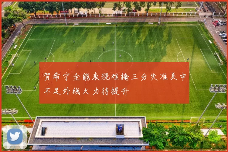 贺希宁全能表现难掩三分失准美中不足外线火力待提升