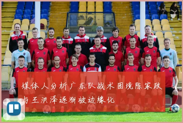 媒体人分析广东队战术困境陈家政与王洪泽逐渐被边缘化