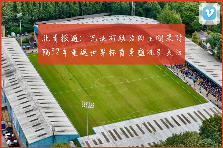 北青报道：巴坎布助力民主刚果时隔52年重返世界杯首秀盛况引关注