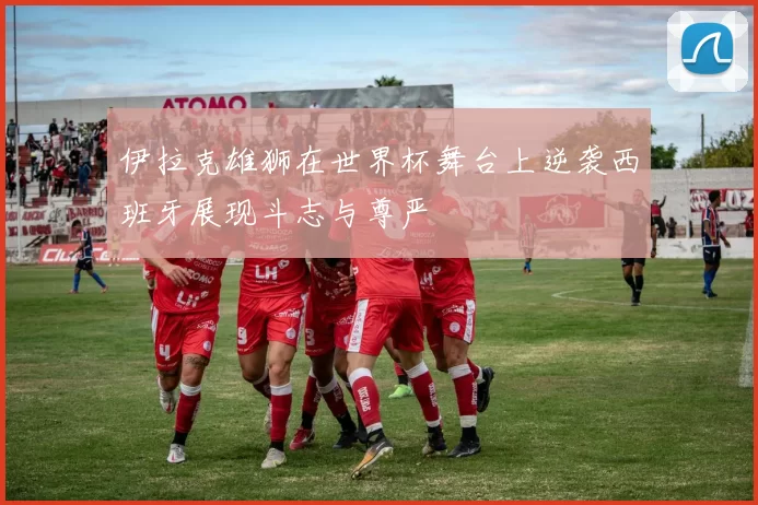伊拉克雄狮在世界杯舞台上逆袭西班牙展现斗志与尊严