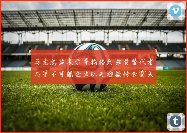 马竞总监表示寻找格列兹曼替代者几乎不可能全力以赴迎接转会窗关闭