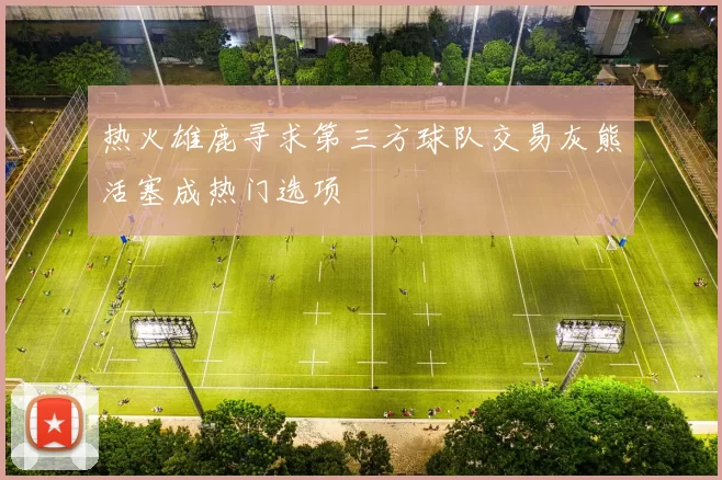 热火雄鹿寻求第三方球队交易灰熊活塞成热门选项