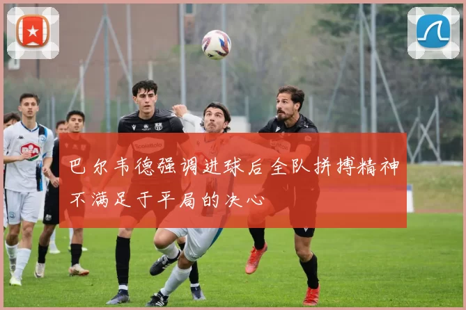 巴尔韦德强调进球后全队拼搏精神不满足于平局的决心