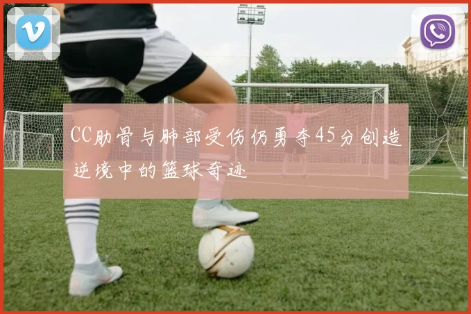 CC肋骨与肺部受伤仍勇夺45分创造逆境中的篮球奇迹
