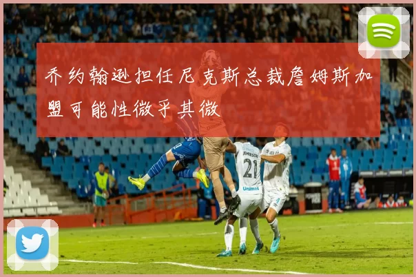 乔约翰逊担任尼克斯总裁詹姆斯加盟可能性微乎其微