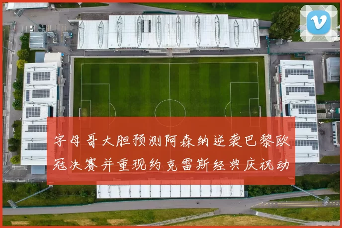 字母哥大胆预测阿森纳逆袭巴黎欧冠决赛并重现约克雷斯经典庆祝动作