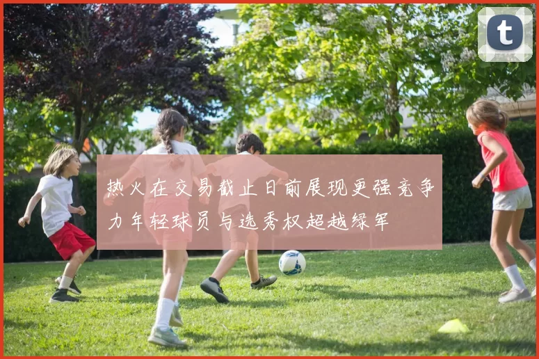 热火在交易截止日前展现更强竞争力年轻球员与选秀权超越绿军