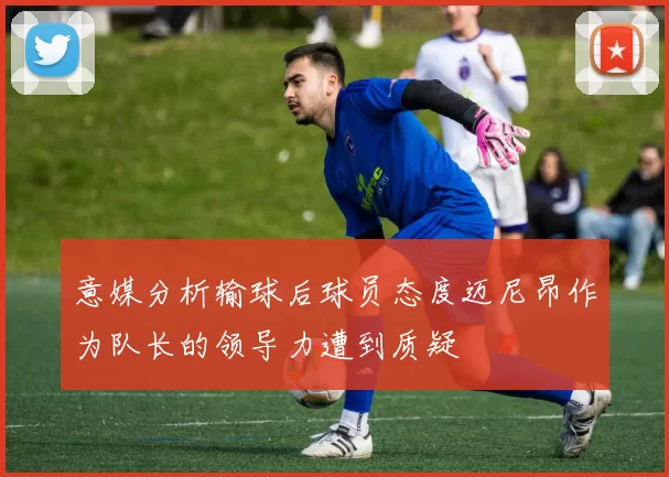 意媒分析输球后球员态度迈尼昂作为队长的领导力遭到质疑
