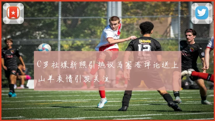 C罗社媒新照引热议马塞洛评论送上山羊表情引发关注