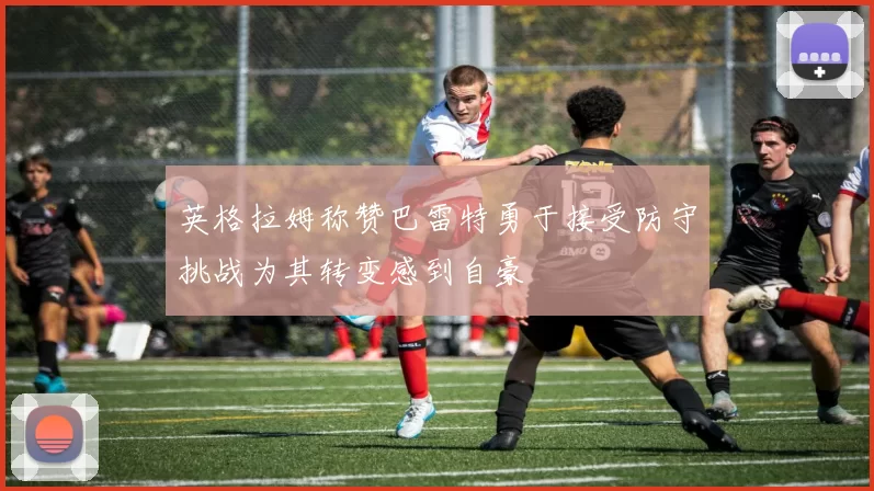 英格拉姆称赞巴雷特勇于接受防守挑战为其转变感到自豪