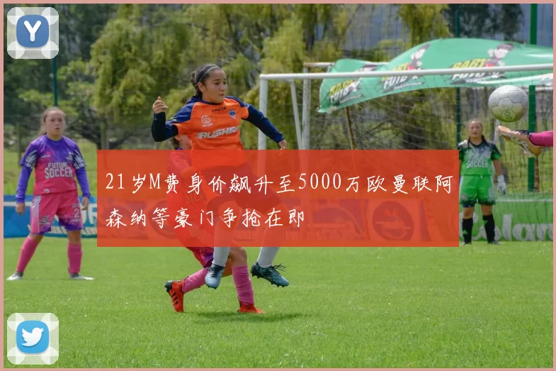 21岁M费身价飙升至5000万欧曼联阿森纳等豪门争抢在即