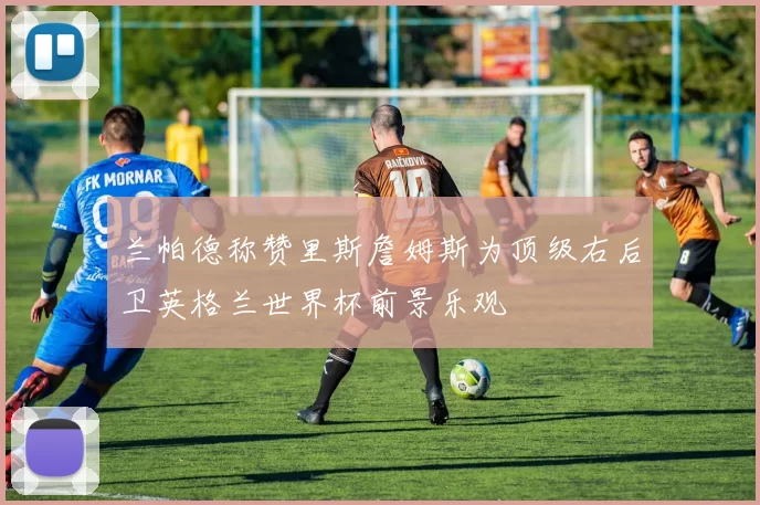 兰帕德称赞里斯詹姆斯为顶级右后卫英格兰世界杯前景乐观