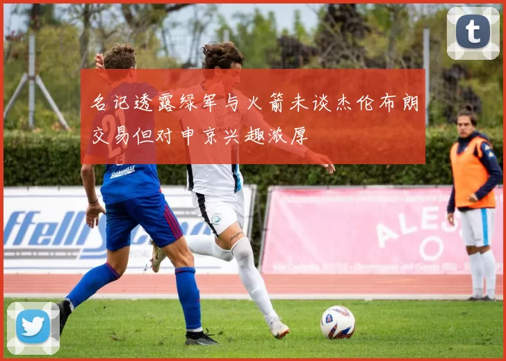 名记透露绿军与火箭未谈杰伦布朗交易但对申京兴趣浓厚