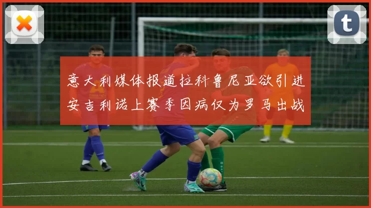 意大利媒体报道拉科鲁尼亚欲引进安吉利诺上赛季因病仅为罗马出战9场