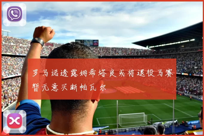 罗马诺透露姆希塔良或将退役马赛暂无意买断帕瓦尔