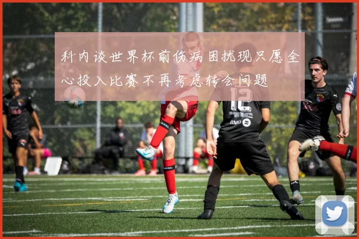 科内谈世界杯前伤病困扰现只愿全心投入比赛不再考虑转会问题
