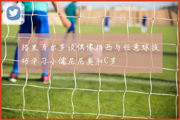 格里马尔多谈偶像梅西与任意球技巧学习小儒尼尼奥和C罗