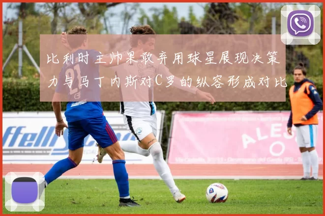 比利时主帅果敢弃用球星展现决策力与马丁内斯对C罗的纵容形成对比
